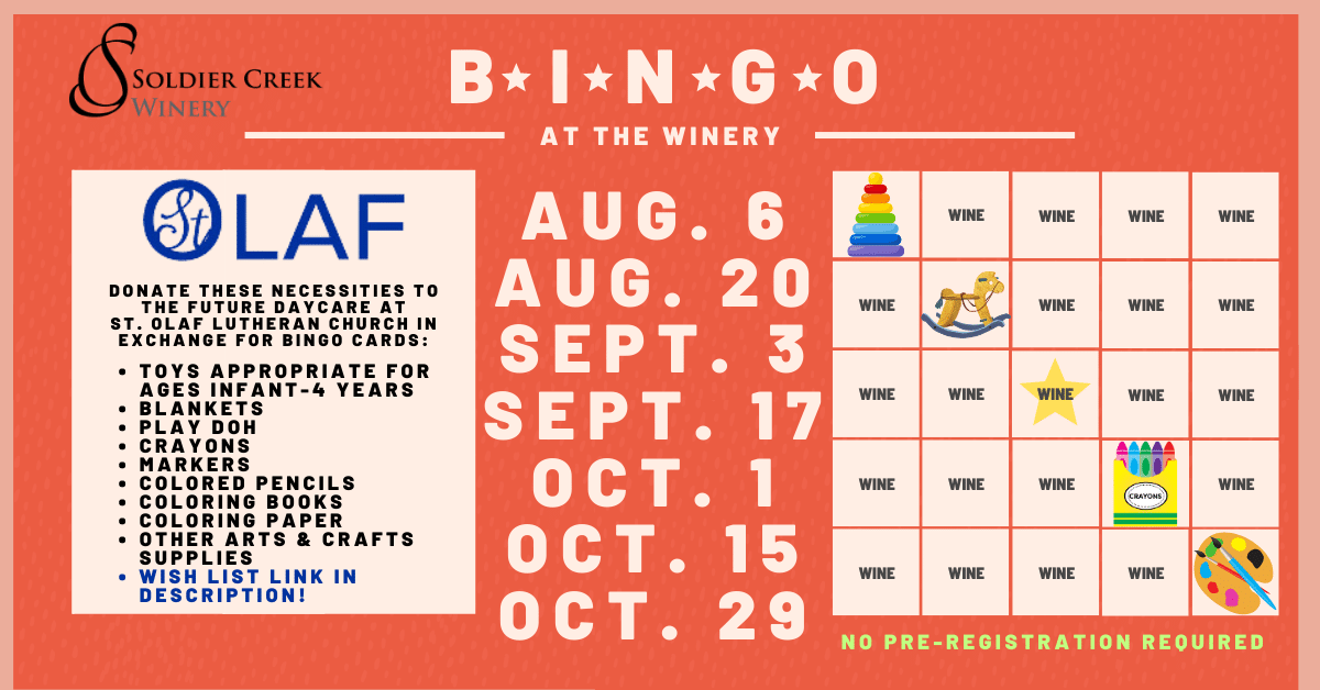 bingo at the winery on select sundays. aug 6, aug 20, sept 3, sept 17, oct 1, oct 15, and oct 29 are dates where soldier creek winery is collaborating with st. olaf lutheran church's future daycare. bring daycare necessities in exchange for bingo cards. necessities like: toys appropriate for ages infant-4 years, blankets, play doh, crayons, markers, colored pencils, coloring books, coloring paper, other arts and crafts supplies. wish list in event description. pre-registration not required for this event.